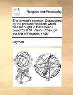 The Layman's Sermon. Occasioned by the Present Rebellion: Which Was (Or Ought to Have Been) Preach'd at St. Paul's Cross, on the 1St of October, 1745