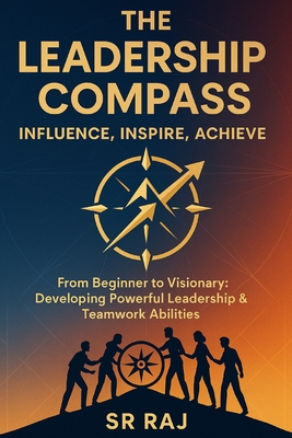 The Leadership Compass: Influence, Inspire, Achieve: From Beginner to Visionary: Developing Powerful Leadership & Teamwork Abilities SR RAJ - Raj, Sr.