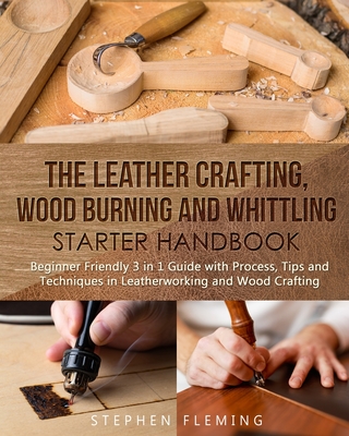 The Leather Crafting, Wood Burning and Whittling Starter Handbook: Beginner Friendly 3 in 1 Guide with Process, Tips and Techniques in Leatherworking and Wood Crafting - Fleming, Stephen
