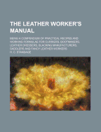 The Leather Worker's Manual: Being a Compendium of Practical Recipes and Working Formulae for Curriers, Bootmakers, Leather Dressers, Blacking Manufacturers, Saddlers and Fancy Leather Workers