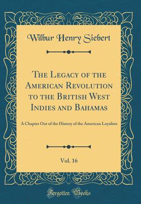 The Legacy of the American Revolution to the British West Indies and Bahamas, Vol. 16: A Chapter Out of the History of the American Loyalists (Classic Reprint) - Siebert, Wilbur Henry