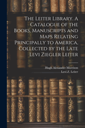 The Leiter Library. A Catalogue of the Books, Manuscripts and Maps Relating Principally to America, Collected by the Late Levi Ziegler Leiter
