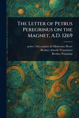 The Letter of Petrus Peregrinus on the Magnet, A.D. 1269 - Pierre, de Maricourt Active 13th Cen, and Arnold, Brother, and Potamian, Brother