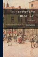 The Letters of Rusticus: Investigations in Manitoba and the North-West, for the Benefit of Intending Emigrants (Classic Reprint)