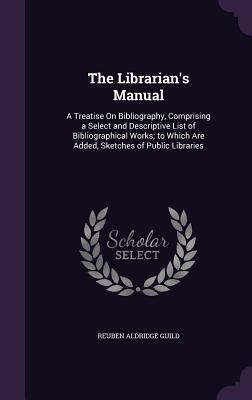 The Librarian's Manual: A Treatise On Bibliography, Comprising a Select and Descriptive List of Bibliographical Works; to Which Are Added, Sketches of Public Libraries - Guild, Reuben Aldridge