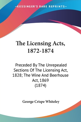 The Licensing Acts, 1872-1874: Preceded By The Unrepealed Sections Of The Licensing Act, 1828; The Wine And Beerhouse Act, 1869 (1874) - Whiteley, George Crispe