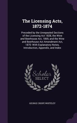 The Licensing Acts, 1872-1874: Preceded by the Unrepealed Sections of the Licensing Act 1828, the Wine and Beerhouse Act, 1869, and the Wine and Beerhouse Act Amendment Act, 1870: With Explanatory Notes, Introduction, Appendix, and Index - Whiteley, George Crispe