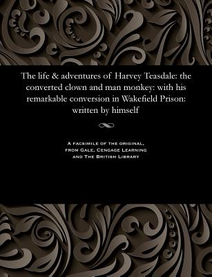 The Life & Adventures of Harvey Teasdale: The Converted Clown and Man Monkey: With His Remarkable Conversion in Wakefield Prison: Written by Himself - Teasdale, Harvey