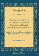 The Life and Acts of the Most Victorious Conqueror Robert Bruce, King of Scotland: Carefully Corrected from the Edition Printed by Andro Hart in 1620 (Classic Reprint)