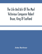 The Life And Acts Of The Most Victorious Conqueror Robert Bruce, King Of Scotland