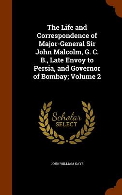 The Life and Correspondence of Major-General Sir John Malcolm, G. C. B., Late Envoy to Persia, and Governor of Bombay; Volume 2 - Kaye, John William, Sir