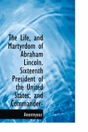 The Life, and Martyrdom of Abraham Lincoln. Sixteenth President of the United States; And Commander-