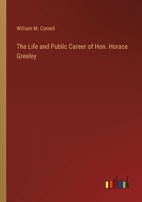 The Life and Public Career of Hon. Horace Greeley - Cornell, William M