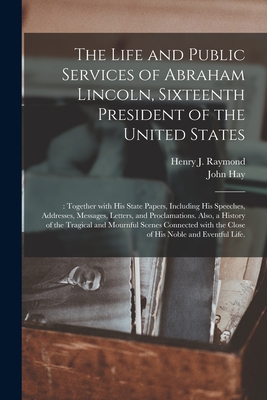 The Life and Public Services of Abraham Lincoln, Sixteenth President of the United States;: Together With His State Papers, Including His Speeches, Addresses, Messages, Letters, and Proclamations. Also, a History of the Tragical and Mournful Scenes... - Raymond, Henry J (Henry Jarvis) 182 (Creator), and Hay, John 1838-1905