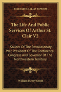 The Life and Public Services of Arthur St. Clair V2: Solider of the Revolutionary War, President of the Continental Congress and Governor of the Northwestern Territory