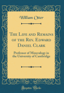 The Life and Remains of the REV. Edward Daniel Clark: Professor of Mineralogy in the University of Cambridge (Classic Reprint)