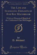 The Life and Surprising Exploits of Rob Roy MacGregor: With an Historical Sketch of the Celebrated Clan McGregor (Classic Reprint)