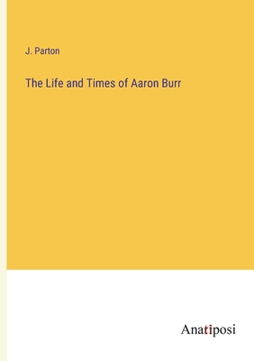 The Life and Times of Aaron Burr - Parton, J