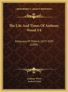 The Life and Times of Anthony Wood V4: Antiquary, of Oxford, 1623-1695 (1895)