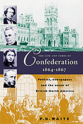 The Life and Times of Confederation, 1864-1876: Politics, Newspapers and the Union of British North America - Waite, P B