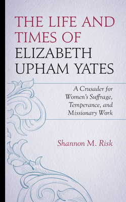 The Life and Times of Elizabeth Upham Yates: A Crusader for Women's Suffrage, Temperance, and Missionary Work - Risk, Shannon M