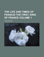 The Life and Times of Francis the First, King of France Volume 1