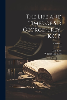 The Life and Times of Sir George Grey, K.C.B.; Volume 1 - Rees, William Lee 1836-, and Rees, Lily