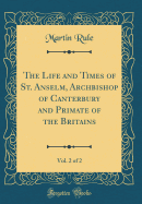 The Life and Times of St. Anselm, Archbishop of Canterbury and Primate of the Britains, Vol. 2 of 2 (Classic Reprint)