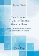 The Life and Times of Thomas Wilson Dorr: With Outlines of the Political History of Rhode Island (Classic Reprint)