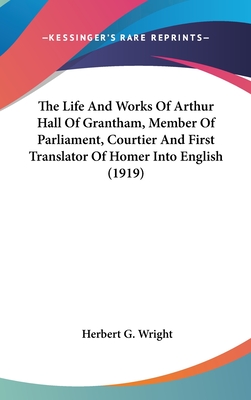 The Life And Works Of Arthur Hall Of Grantham, Member Of Parliament, Courtier And First Translator Of Homer Into English (1919) - Wright, Herbert G