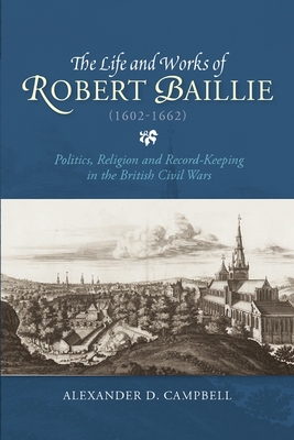 The Life and Works of Robert Baillie (1602-1662): Politics, Religion and Record-Keeping in the British Civil Wars - Campbell, Alexander D.