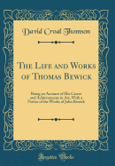 The Life and Works of Thomas Bewick: Being an Account of His Career and Achievements in Art, with a Notice of the Works of John Bewick (Classic Reprint)