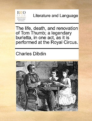 The Life, Death, and Renovation of Tom Thumb; A Legendary Burletta, in One Act, as It Is Performed at the Royal Circus. - Dibdin, Charles