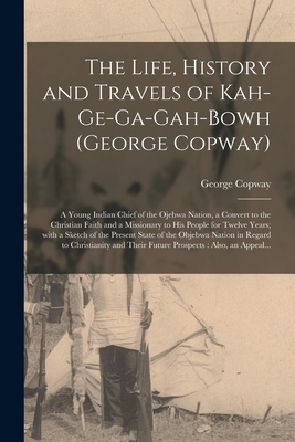 The Life, History and Travels of Kah-ge-ga-gah-bowh (George Copway) [microform]: a Young Indian Chief of the Ojebwa Nation, a Convert to the Christian Faith and a Missionary to His People for Twelve Years; With a Sketch of the Present State of The... - Copway, George 1818-1863? (Creator)