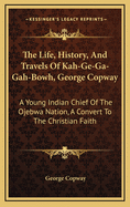 The Life, History, & Travels of Kah-Ge-Ga-Gah-Bowh (George Copway): A Young Indian Chief of the Ojebwa Nation