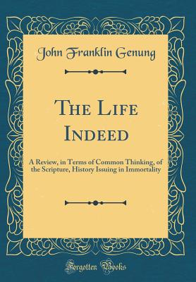 The Life Indeed: A Review, in Terms of Common Thinking, of the Scripture, History Issuing in Immortality (Classic Reprint) - Genung, John Franklin