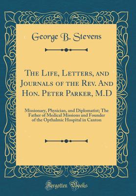 The Life, Letters, and Journals of the Rev. and Hon. Peter Parker, M.D: Missionary, Physician, and Diplomatist; The Father of Medical Missions and Founder of the Opthalmic Hospital in Canton (Classic Reprint) - Stevens, George B