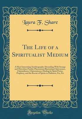 The Life of a Spiritualist Medium: A Most Interesting Autobiography Abounding with Strange and Marvelous Psychic Phenomena Illustrating Clairvoyance, Clairaudience, Clairsentience, Healing by Spirit Power, Prophecy, and the Rescue of Spirits in Darkness, - Share, Laura F