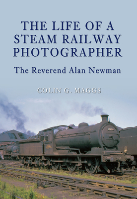 The Life of a Steam Railway Photographer: The Reverend Alan Newman - Maggs, Colin, MBE