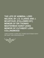 The Life of Admiral Lord Nelson, by J.S. Clarke and J. Mcarthur. Followed by Memoir of Sir Thomas Masterman Hardy and Memoir of Cuthbert Lord Collingwood