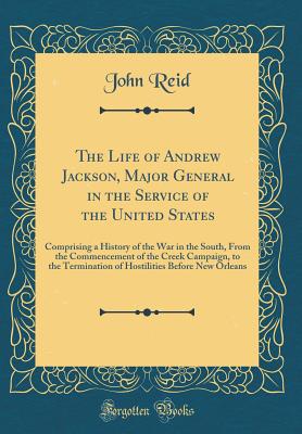 The Life of Andrew Jackson, Major General in the Service of the United States: Comprising a History of the War in the South, from the Commencement of the Creek Campaign, to the Termination of Hostilities Before New Orleans (Classic Reprint) - Reid, John