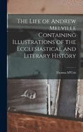 The Life of Andrew Melville Containing Illustrations of the Ecclesiastical and Literary History