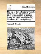 The Life of Baron Frederic Trenck: Containing His Adventures, His Cruel and Excessive Sufferings During Ten Years Imprisonment, at the Fortress of Magdeburg, by Command of the Late King of Prussia