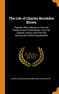 The Life of Charles Brockden Brown: Together with Selections from the Rarest of His Printed Works, from His Original Letters, and from His Manuscripts Before Unpublished
