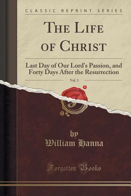 The Life of Christ, Vol. 3: Last Day of Our Lord's Passion, and Forty Days After the Resurrection (Classic Reprint) - Hanna, William