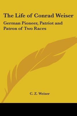 The Life of Conrad Weiser: German Pioneer, Patriot and Patron of Two Races - Weiser, C Z