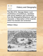 The Life of Dr. George Abbot, Lord Archbishop of Canterbury, Reprinted with Some Additions and Corrections from the Biographia Britannica; With His Character, a Description of the Hospital, Which He Erected and Endowed