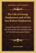 The Life of George Stephenson and of His Son Robert Stephenson: Comprising Also a History of the Invention and Introduction of the Railway Locomotive