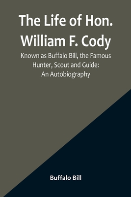 The Life of Hon. William F. Cody, Known as Buffalo Bill, the Famous Hunter, Scout and Guide: An Autobiography - Bill, Buffalo