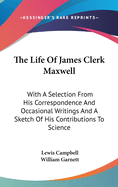 The Life Of James Clerk Maxwell: With A Selection From His Correspondence And Occasional Writings And A Sketch Of His Contributions To Science